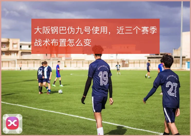 大阪钢巴伪九号使用，近三个赛季战术布置怎么变