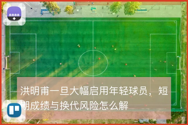 洪明甫一旦大幅启用年轻球员，短期成绩与换代风险怎么解