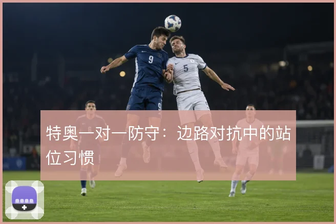 特奥一对一防守:边路对抗中的站位习惯
