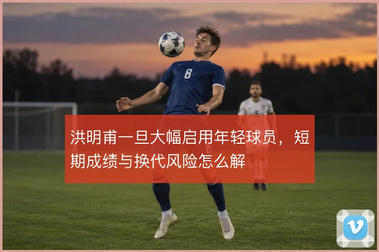 洪明甫一旦大幅启用年轻球员，短期成绩与换代风险怎么解