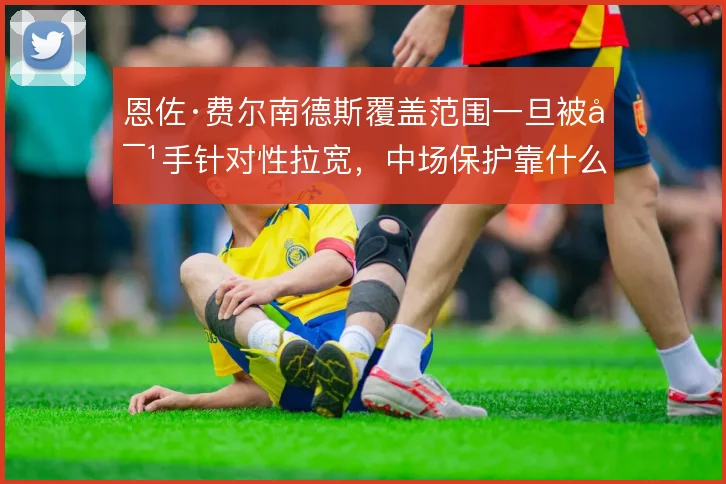 恩佐·费尔南德斯覆盖范围一旦被对手针对性拉宽，中场保护靠什么撑住
