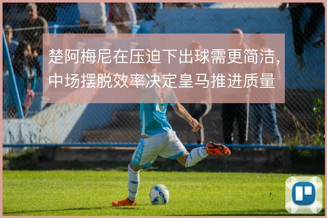 楚阿梅尼在压迫下出球需更简洁,中场摆脱效率决定皇马推进质量