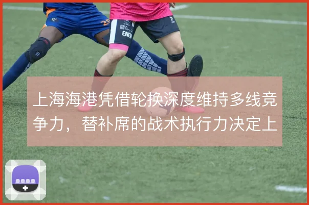 上海海港凭借轮换深度维持多线竞争力，替补席的战术执行力决定上限