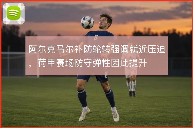 阿尔克马尔补防轮转强调就近压迫，荷甲赛场防守弹性因此提升