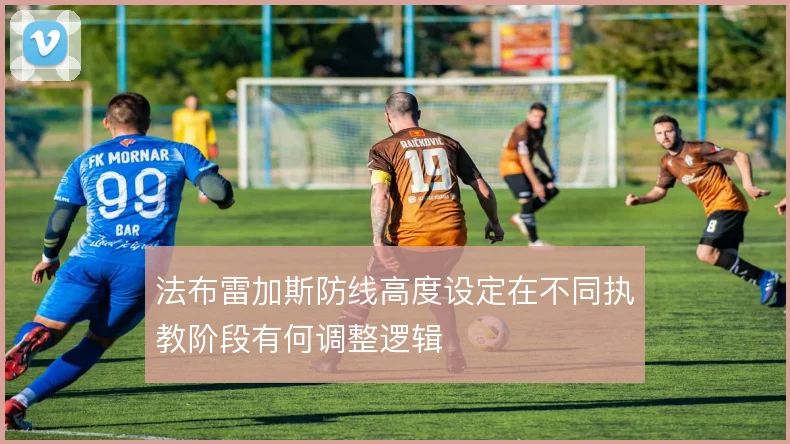 法布雷加斯防线高度设定在不同执教阶段有何调整逻辑
