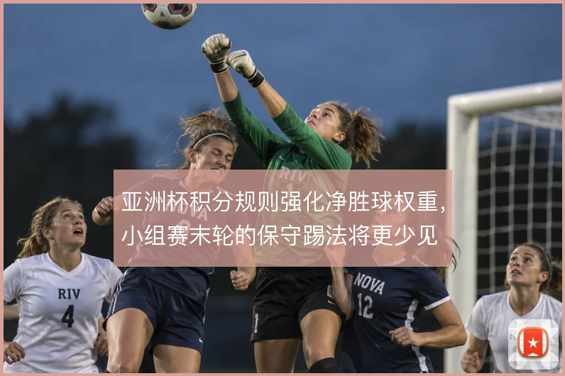 亚洲杯积分规则强化净胜球权重,小组赛末轮的保守踢法将更少见