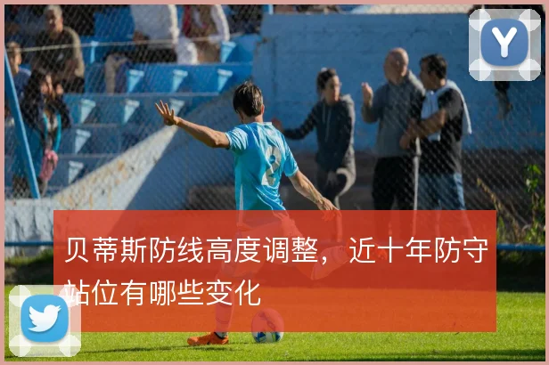 贝蒂斯防线高度调整,近十年防守站位有哪些变化