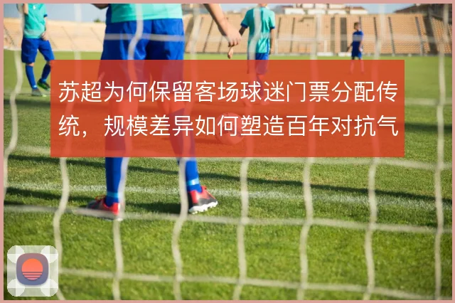 苏超为何保留客场球迷门票分配传统，规模差异如何塑造百年对抗气质
