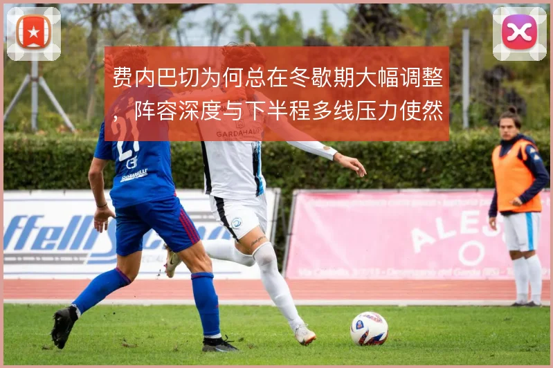 费内巴切为何总在冬歇期大幅调整，阵容深度与下半程多线压力使然