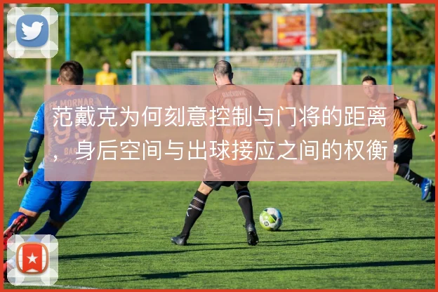 范戴克为何刻意控制与门将的距离,身后空间与出球接应之间的权衡