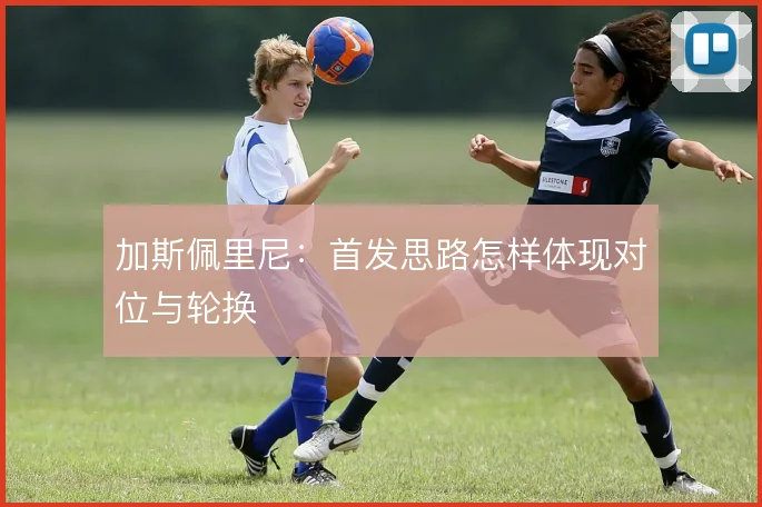 加斯佩里尼：首发思路怎样体现对位与轮换