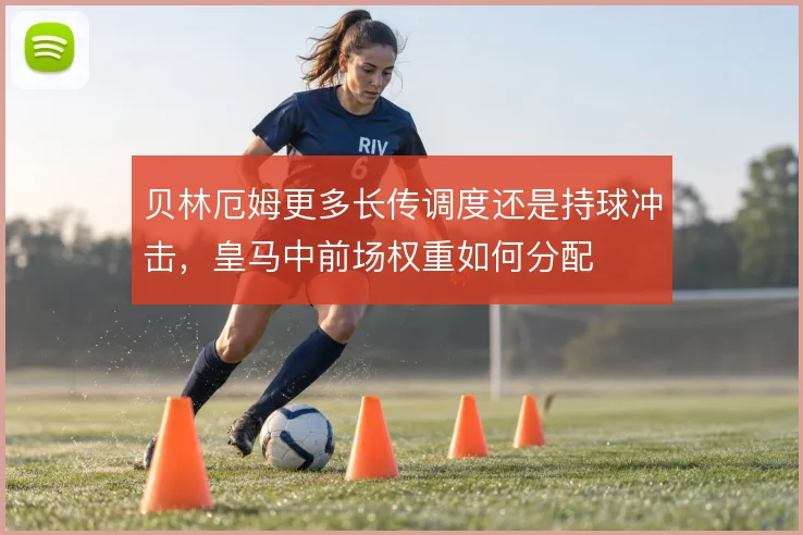 贝林厄姆更多长传调度还是持球冲击,皇马中前场权重如何分配