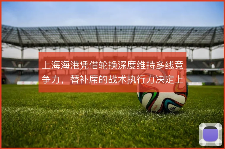 上海海港凭借轮换深度维持多线竞争力,替补席的战术执行力决定上限