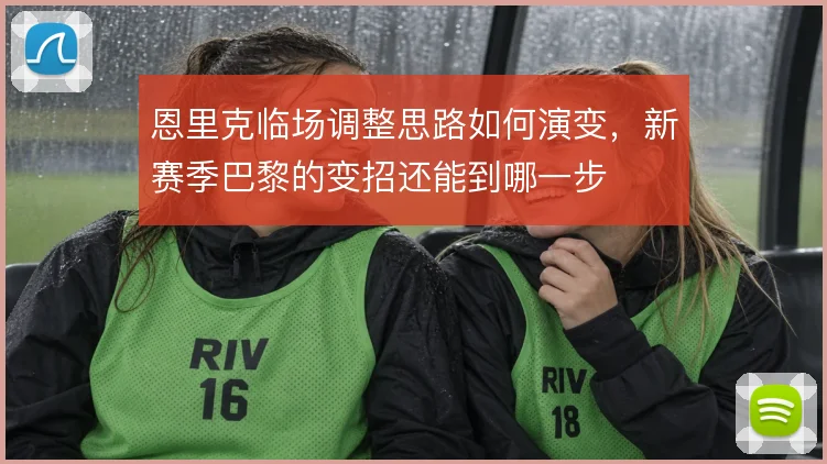 恩里克临场调整思路如何演变，新赛季巴黎的变招还能到哪一步