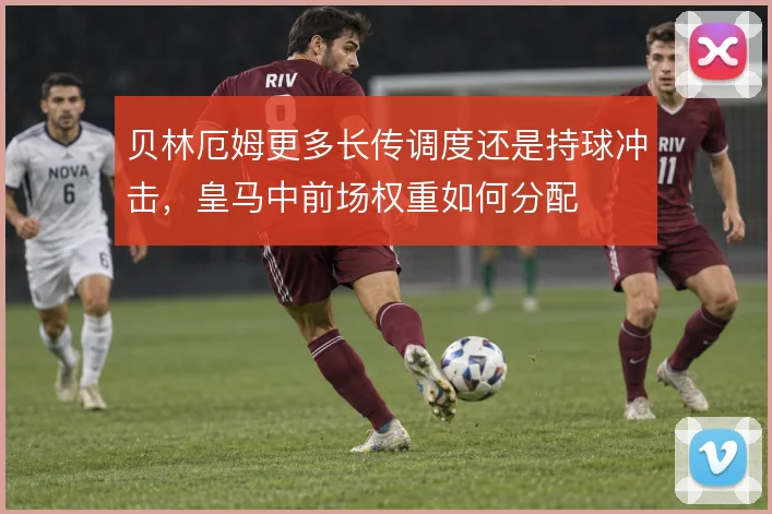 贝林厄姆更多长传调度还是持球冲击,皇马中前场权重如何分配