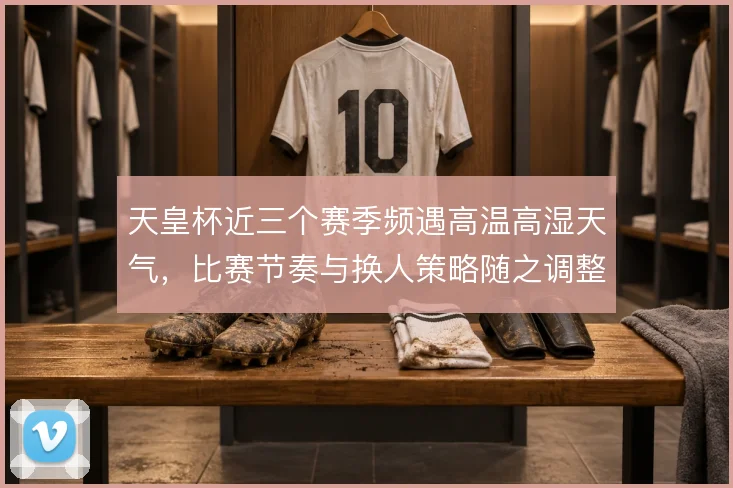 天皇杯近三个赛季频遇高温高湿天气,比赛节奏与换人策略随之调整