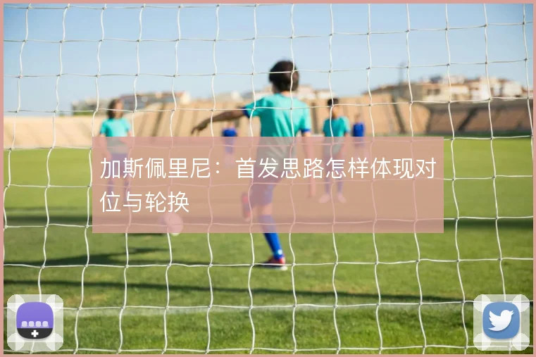 加斯佩里尼：首发思路怎样体现对位与轮换