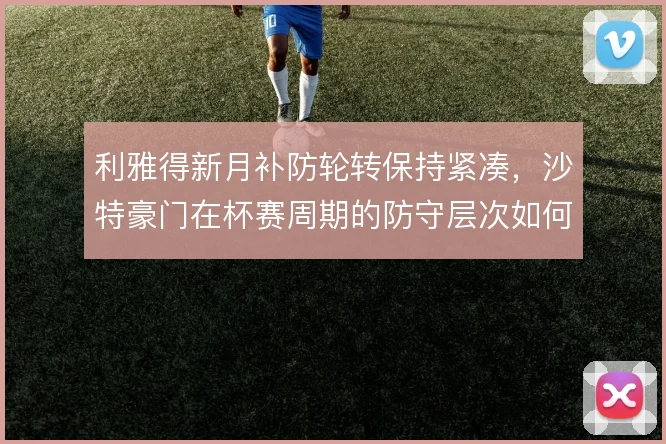 利雅得新月补防轮转保持紧凑，沙特豪门在杯赛周期的防守层次如何维持