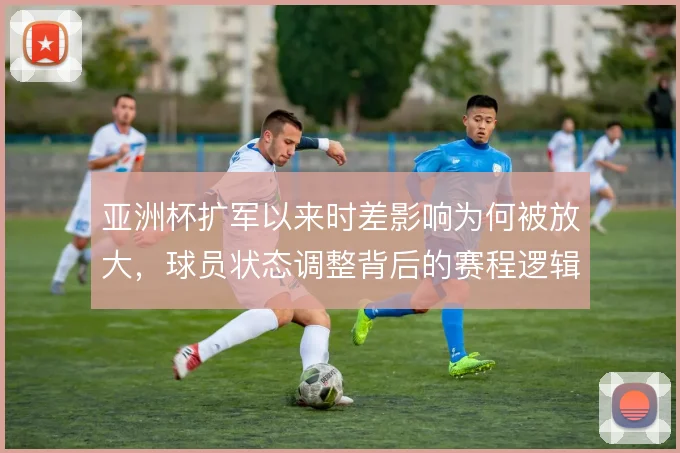 亚洲杯扩军以来时差影响为何被放大，球员状态调整背后的赛程逻辑